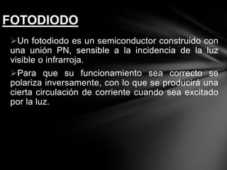 Un fotodiodo es un semiconductor construido con
una unión PN, sensible a la incidencia de la luz
visible o infrarroja.
Para que su funcionamiento sea correcto se
polariza inversamente, con lo que se producirá una
cierta circulación de corriente cuando sea excitado
por la luz.
FOTODIODO
 