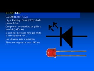 DIODO LED
CARACTERISTICAS:
Light Emitting Diode,(LED) diodo
emisor de luz.
Compuesto de arseniuro de galio y
aluminio( AlGaAs).
la corriente necesaria para que emita
la luz va desde 8 mA .
Luz de color roja e infrarroja.
Tiene una longitud de onda 890 nm