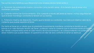 Tres son las características que diferencian a los diversos diodos Zener entre si:
a.- Tensiones de polarización inversa, conocida como tensión zener.- Es la tensión que el zener va a
mantener constante.
b.- Coriente mínima de funcionamiento.- Si la corriente a través del zener es menor, no hay seguridad en
que el Zener mantenga constante la tensión en sus bornas.
c.- Potencia máxima de disipación. Puesto que la tensión es constante, nos indica el máximo valor de la
corriente que puede soportar el Zener.
Por tanto el Zener es un diodo que al polarizarlo inversamente mantiene constante la tensión en sus
bornas a un valor llamado tensión de Zener, pudiendo variar la corriente que lo atraviesa entre el margen
de valores comprendidos entre el valor minimo de funcionamiento y el correspondiente a la potencia de
zener máxima que puede disipar. Si superamos el valor de esta corriente el zener se destruye.
 