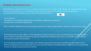 Fotodiodo. Diodo detector de luz
El fotodiodo se parece mucho a un diodo semiconductor común, pero tiene una característica que
lo hace muy especial: es un dispositivo que conduce una cantidad de corriente eléctrica
proporcional a la cantidad de luz que lo incide (lo ilumina).
Luz incidente
Fotodiodo y el sentido del flujo de la corriente - Electrónica Unicrom
Sentido de la corriente generada
Esta corriente eléctrica fluye en sentido opuesto a la flecha del diodo y se llama corriente de fuga.
El fotodiodo se puede utilizar como dispositivo detector de luz, pues convierte la luz en electricidad y
esta variación de electricidad es la que se utiliza para informar que hubo un cambio en el nivel de
iluminación sobre el fotodiodo.
Si el fotodiodo quedara conectado, de manera que por él circule la corriente en el sentido de la
flecha (polarizado en sentido directo), la luz que lo incide no tendría efecto sobre él y se comportaría
como un diodo semiconductor normal.
 