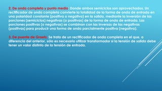 2. De onda completa y punto medio: Donde ambos semiciclos son aprovechados. Un
rectificador de onda completa convierte la totalidad de la forma de onda de entrada en
una polaridad constante (positiva o negativa) en la salida, mediante la inversión de las
porciones (semiciclos) negativas (o positivas) de la forma de onda de entrada. Las
porciones positivas (o negativas) se combinan con las inversas de las negativas
(positivas) para producir una forma de onda parcialmente positiva (negativa).
3. De puente de Graetz. Se trata de un rectificador de onda completa en el que, a
diferencia del anterior, sólo es necesario utilizar transformador si la tensión de salida debe
tener un valor distinto de la tensión de entrada.
 