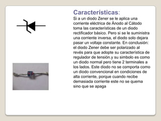 Características:
Si a un diodo Zener se le aplica una
corriente eléctrica de Ánodo al Cátodo
toma las características de un diodo
rectificador básico. Pero si se le suministra
una corriente inversa, el diodo solo dejara
pasar un voltaje constante. En conclusión:
el diodo Zener debe ser polarizado al
revés para que adopte su característica de
regulador de tensión.y su simbolo es como
un diodo normal pero tiene 2 terminales a
los lados. Este diodo no se comporta como
un diodo convencional en condiciones de
alta corriente, porque cuando recibe
demasiada corriente este no se quema
sino que se apaga
 