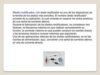 Diodo rectificador.- Un diodo rectificador es uno de los dispositivos de
la familia de los diodos más sencillos. El nombre diodo rectificador”
procede de su aplicación, la cual consiste en separar los ciclos positivos
de una señal de corriente alterna.
Durante la fabricación de los diodos rectificadores, se consideran tres
factores: la frecuencia máxima en que realizan correctamente su
función, la corriente máxima en que pueden conducir en sentido directo
y las tensiones directa e inversa máximas que soportarán.
Una de las aplicaciones clásicas de los diodos rectificadores, es en las
fuentes de alimentación; aquí, convierten una señal de corriente alterna
en otra de corriente directa.
 