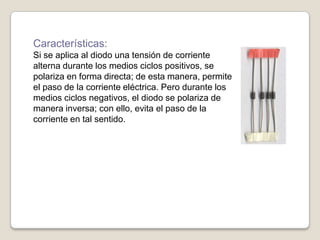 Características:
Si se aplica al diodo una tensión de corriente
alterna durante los medios ciclos positivos, se
polariza en forma directa; de esta manera, permite
el paso de la corriente eléctrica. Pero durante los
medios ciclos negativos, el diodo se polariza de
manera inversa; con ello, evita el paso de la
corriente en tal sentido.
 