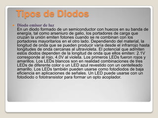 Tipos de Diodos
 Diodo emisor de luz
En un diodo formado de un semiconductor con huecos en su banda de
energía, tal como arseniuro de galio, los portadores de carga que
cruzan la unión emiten fotones cuando se re combinan con los
portadores mayoritarios en el otro lado. Dependiendo del material, la
longitud de onda que se pueden producir varía desde el infrarrojo hasta
longitudes de onda cercanas al ultravioleta. El potencial que admiten
estos diodos dependen de la longitud de onda que ellos emiten: 2.1V
corresponde al rojo, 4.0V al violeta. Los primeros LEDs fueron rojos y
amarillos. Los LEDs blancos son en realidad combinaciones de tres
LEDs de diferente color o un LED azul revestido con un centelleado
amarillo. Los LEDs también pueden usarse como fotodiodos de baja
eficiencia en aplicaciones de señales. Un LED puede usarse con un
fotodiodo o fototransistor para formar un opto acoplador.
 
