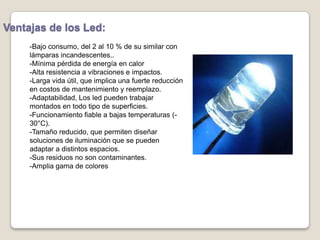 Ventajas de los Led:
-Bajo consumo, del 2 al 10 % de su similar con
lámparas incandescentes..
-Mínima pérdida de energía en calor
-Alta resistencia a vibraciones e impactos.
-Larga vida útil, que implica una fuerte reducción
en costos de mantenimiento y reemplazo.
-Adaptabilidad, Los led pueden trabajar
montados en todo tipo de superficies.
-Funcionamiento fiable a bajas temperaturas (-
30°C).
-Tamaño reducido, que permiten diseñar
soluciones de iluminación que se pueden
adaptar a distintos espacios.
-Sus residuos no son contaminantes.
-Amplia gama de colores
 
