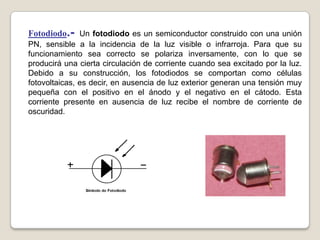 Fotodiodo.- Un fotodiodo es un semiconductor construido con una unión
PN, sensible a la incidencia de la luz visible o infrarroja. Para que su
funcionamiento sea correcto se polariza inversamente, con lo que se
producirá una cierta circulación de corriente cuando sea excitado por la luz.
Debido a su construcción, los fotodiodos se comportan como células
fotovoltaicas, es decir, en ausencia de luz exterior generan una tensión muy
pequeña con el positivo en el ánodo y el negativo en el cátodo. Esta
corriente presente en ausencia de luz recibe el nombre de corriente de
oscuridad.
 
