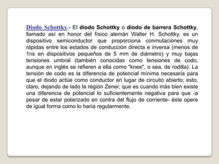 Diodo Schottky.- El diodo Schottky o diodo de barrera Schottky,
llamado así en honor del físico alemán Walter H. Schottky, es un
dispositivo semiconductor que proporciona conmutaciones muy
rápidas entre los estados de conducción directa e inversa (menos de
1ns en dispositivos pequeños de 5 mm de diámetro) y muy bajas
tensiones umbral (también conocidas como tensiones de codo,
aunque en inglés se refieren a ella como "knee", o sea, de rodilla). La
tensión de codo es la diferencia de potencial mínima necesaria para
que el diodo actúe como conductor en lugar de circuito abierto; esto,
claro, dejando de lado la región Zener, que es cuando más bien existe
una diferencia de potencial lo suficientemente negativa para que -a
pesar de estar polarizado en contra del flujo de corriente- éste opere
de igual forma como lo haría regularmente.
 