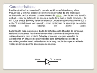 Características:
La alta velocidad de conmutación permite rectificar señales de muy altas
frecuencias y eliminar excesos de corriente en circuitos de alta intensidad.
A diferencia de los diodos convencionales de silicio, que tienen una tensión
umbral —valor de la tensión en directa a partir de la cual el diodo conduce— de
0,7 V, los diodos Schottky tienen una tensión umbral de aproximadamente 0,2 V
a 0,4 V empleándose, por ejemplo, como protección de descarga de células
solares con baterías de plomo ácido.
La limitación más evidente del diodo de Schottky es la dificultad de conseguir
resistencias inversas relativamente elevadas cuando se trabaja con altos
voltajes inversos pero el diodo Schottky encuentra una gran variedad de
aplicaciones en circuitos de alta velocidad para computadoras donde se
necesiten grandes velocidades de conmutación y mediante su poca caída de
voltaje en directo permite poco gasto de energía,
 