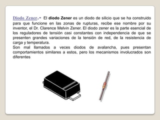 Diodo Zener.- El diodo Zener es un diodo de silicio que se ha construido
para que funcione en las zonas de rupturas, recibe ese nombre por su
inventor, el Dr. Clarence Melvin Zener. El diodo zener es la parte esencial de
los reguladores de tensión casi constantes con independencia de que se
presenten grandes variaciones de la tensión de red, de la resistencia de
carga y temperatura.
Son mal llamados a veces diodos de avalancha, pues presentan
comportamientos similares a estos, pero los mecanismos involucrados son
diferentes
 
