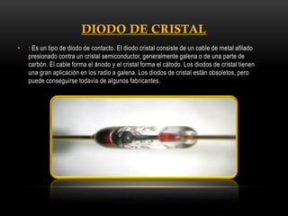•

: Es un tipo de diodo de contacto. El diodo cristal consiste de un cable de metal afilado
presionado contra un cristal semiconductor, generalmente galena o de una parte de
carbón. El cable forma el ánodo y el cristal forma el cátodo. Los diodos de cristal tienen
una gran aplicación en los radio a galena. Los diodos de cristal están obsoletos, pero
puede conseguirse todavía de algunos fabricantes.

 