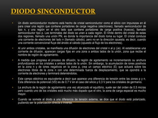 •

Un diodo semiconductor moderno está hecho de cristal semiconductor como el silicio con impurezas en él
para crear una región que contiene portadores de carga negativa (electrones), llamado semiconductor de
tipo n, y una región en el otro lado que contiene portadores de carga positiva (huecos), llamado
semiconductor tipo p. Las terminales del diodo se unen a cada región. El límite dentro del cristal de estas
dos regiones, llamado una unión PN, es donde la importancia del diodo toma su lugar. El cristal conduce
una corriente de electrones del lado n (llamado cátodo), pero no en la dirección opuesta; es decir, cuando
una corriente convencional fluye del ánodo al cátodo (opuesto al flujo de los electrones).

•

Al unir ambos cristales, se manifiesta una difusión de electrones del cristal n al p (Je). Al establecerse una
corriente de difusión, aparecen cargas fijas en una zona a ambos lados de la unión, zona que recibe el
nombre de región de agotamiento.

•

A medida que progresa el proceso de difusión, la región de agotamiento va incrementando su anchura
profundizando en los cristales a ambos lados de la unión. Sin embargo, la acumulación de iones positivos
en la zona n y de iones negativos en la zona p, crea un campo eléctrico (E) que actuará sobre los
electrones libres de la zona n con una determinada fuerza de desplazamiento, que se opondrá a la
corriente de electrones y terminará deteniéndolos.

•

Este campo eléctrico es equivalente a decir que aparece una diferencia de tensión entre las zonas p y n.
Esta diferencia de potencial (VD) es de 0,7 V en el caso del silicio y 0,3 V para los cristales de germanio.

•

La anchura de la región de agotamiento una vez alcanzado el equilibrio, suele ser del orden de 0,5 micras
pero cuando uno de los cristales está mucho más dopado que el otro, la zona de carga espacial es mucho
mayor.

•

Cuando se somete al diodo a una diferencia de tensión externa, se dice que el diodo está polarizado,
pudiendo ser la polarización directa o inversa.

 
