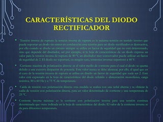 CARACTERÍSTICAS DEL DIODO
RECTIFICADOR
•

Tensión inversa de ruptura: la tensión inversa de ruptura es la máxima tensión en sentido inverso que
puede soportar un diodo sin entrar en conducción; esta tensión para un diodo rectificador es destructiva,
por ello cuando se diseña un circuito siempre se utiliza un factor de seguridad que no está determinado,
sino que depende del diseñador, así por ejemplo, si la hoja de características de un diodo expresa un
valor para la tensión inversa de ruptura de 80 V, un diseñador muy conservador puede utilizar un factor
de seguridad de 2. El diodo no soportará, en ningún caso, tensiones inversas superiores a 40 V.

• Corriente máxima de polarización directa: es el valor medio de corriente para el cual el diodo se quema
debido a una excesiva disipación de potencia. Este valor nunca se debe alcanzar, por ello, al igual que en
el caso de la tensión inversa de ruptura se utiliza en diseño un factor de seguridad que suele ser 2. Este
valor está expresado en la hoja de características del diodo referido a alimentación monofásica, carga
resistiva, 50 o 60 Hz y a 75 ºC de temperatura.

• Caída de tensión con polarización directa: esta medida se realiza con una señal alterna y se obtiene la
caída de tensión con polarización directa, para un valor determinado de corriente y una temperatura de
25 ºC.

• Corriente inversa máxima: es la corriente con polarización inversa para una tensión continua
determinada que viene indicada en la hoja de características del diodo. El valor de la corriente inversa se
da para diferentes temperatura.

 