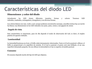 Características del diodo LED
Dimensiones y color del diodo
Actualmente
los
LED
tienen
diferentes
tamaños,
formas
redondos, cuadrados, rectangulares, triangulares y con diversas formas.

y

colores.

Tenemos

LED

Los colores básicos son rojo, verde y azul, aunque podemos encontrarlos naranjas, amarillos incluso hay un Led de
luz blanca. Las dimensiones en los LED redondos son 3mm, 5mm, 10mm y uno gigante de 20mm

Ángulo de vista
Esta característica es importante, pues de ella depende el modo de observación del Led, es decir, el empleo
práctico de aparato realizado.

Luminosidad
La intensidad luminosa en el eje y el brillo están intensamente relacionados. Tanto si el Led es puntual o difusor, el
brillo es proporcional a la superficie de emisión. Si el Led es puntual, el punto será más brillante, al ser una
superficie demasiado pequeña. En uno difusor la intensidad en el eje es superior al modelo puntual.

Consumo
El consumo depende mucho del tipo de LED que elijamos.

 
