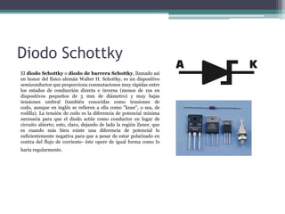 Diodo Schottky
El diodo Schottky o diodo de barrera Schottky, llamado así
en honor del físico alemán Walter H. Schottky, es un dispositivo
semiconductor que proporciona conmutaciones muy rápidas entre
los estados de conducción directa e inversa (menos de 1ns en
dispositivos pequeños de 5 mm de diámetro) y muy bajas
tensiones umbral (también conocidas como tensiones de
codo, aunque en inglés se refieren a ella como "knee", o sea, de
rodilla). La tensión de codo es la diferencia de potencial mínima
necesaria para que el diodo actúe como conductor en lugar de
circuito abierto; esto, claro, dejando de lado la región Zener, que
es cuando más bien existe una diferencia de potencial lo
suficientemente negativa para que a pesar de estar polarizado en
contra del flujo de corriente- éste opere de igual forma como lo
haría regularmente.

 