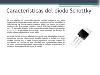 Características del diodo Schottky
La alta velocidad de conmutación permite rectificar señales de muy altas
frecuencias y eliminar excesos de corriente en circuitos de alta intensidad. A
diferencia de los diodos convencionales de silicio, que tienen una tensión
umbral —valor de la tensión en directa a partir de la cual el diodo conduce—
de0,7 V, los diodos Schottky tienen una tensión umbral de aproximadamente
0,2V a 0,4 V empleándose, por ejemplo, como protección de descarga de
células solares con baterías de plomo ácido.
La limitación más evidente del diodo de Schottky es la dificultad de conseguir
resistencias inversas relativamente elevadas cuando se trabaja con altos
voltajes inversos pero el diodo Schottky encuentra una gran variedad de
aplicaciones en circuitos de alta velocidad para computadoras donde se
necesiten grandes velocidades de conmutación y mediante su poca caída de
voltaje en directo permite poco gasto de energía.

 
