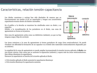 Características, relación tensión-capacitancia
Los diodos varactores o varicap han sido diseñados de manera que su
funcionamiento sea similar al de un capacitador y tengan una característica
capacitancia-tension dentro de límites razonables.
En el gráfico a la derecha se muestran las similitudes entre un diodo y un
capacitor.
Debido a la recombinación de los portadores en el diodo, una zona de
agotamiento se forma en la juntura.
Esta zona de agotamiento actúa como un dieléctrico (aislante), ya que no hay
ninguna carga y flujo de corriente
Las áreas exteriores a la zona de agotamiento si tienen portadores de carga (área semiconductor). Se puede
visualizar sin dificultad la formación de un capacitor en el diodo (dos materiales semiconductores deparados por
un aislante).
La amplitud de la zona de agotamiento se puede ampliar incrementando la tensión inversa aplicada al diodo con
una fuente externa. Esto causa que se aumente la separación (aislante) y separa más las áreas semiconductoras.
Este último disminuye la capacitancia.
Entonces la capacitancia es función de la tensión aplicada al diodo.
 Si la tensión aplicada al diodo aumenta la capacitancia disminuye
 Si la tensión disminuye la capacitancia aumenta

 