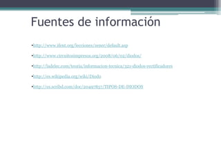 Fuentes de información
•http://www.ifent.org/lecciones/zener/default.asp
•http://www.circuitosimpresos.org/2008/06/02/diodos/
•http://ladelec.com/teoria/informacion-tecnica/321-diodos-rectificadores
•http://es.wikipedia.org/wiki/Diodo
•http://es.scribd.com/doc/20497857/TIPOS-DE-DIODOS

 