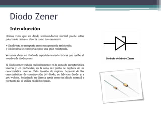 Diodo Zener
Introducción
Hemos visto que un diodo semiconductor normal puede estar
polarizado tanto en directa como inversamente.
 En directa se comporta como una pequeña resistencia.
 En inversa se comporta como una gran resistencia.
Veremos ahora un diodo de especiales características que recibe el
nombre de diodo zener

El diodo zener trabaja exclusivamente en la zona de característica
inversa y, en particular, en la zona del punto de ruptura de su
característica inversa. Esta tensión de ruptura depende de las
características de construcción del diodo, se fabrican desde 2 a
200 voltios. Polarizado en directa actúa como un diodo normal y
por tanto no se utiliza en dicho estado.

 