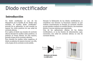 Diodo rectificador
Introducción
Un diodo rectificador es uno de los
dispositivos de la familia de los diodos más
sencillos. El nombre diodo rectificador”
procede de su aplicación, la cual consiste en
separar los ciclos positivos de una señal de
corriente alterna.
Si se aplica al diodo una tensión de corriente
alterna durante los medios ciclos positivos, se
polariza en forma directa; de esta manera,
permite el paso de la corriente eléctrica.
Pero durante los medios ciclos negativos, el
diodo se polariza de manera inversa; con ello,
evita el paso de la corriente en tal sentido.

Durante la fabricación de los diodos rectificadores, se
consideran tres factores: la frecuencia máxima en que
realizan correctamente su función, la corriente máxima
en que pueden conducir en sentido directo y las tensiones
directa e inversa máximas que soportarán.
Una de las aplicaciones clásicas de los diodos
rectificadores, es en las fuentes de alimentación; aquí,
convierten una señal de corriente alterna en otra de
corriente directa.

Símbolo del diodo
rectificador

 