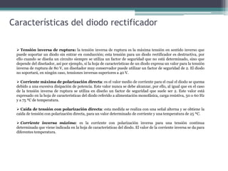 Características del diodo rectificador
 Tensión inversa de ruptura: la tensión inversa de ruptura es la máxima tensión en sentido inverso que
puede soportar un diodo sin entrar en conducción; esta tensión para un diodo rectificador es destructiva, por
ello cuando se diseña un circuito siempre se utiliza un factor de seguridad que no está determinado, sino que
depende del diseñador, así por ejemplo, si la hoja de características de un diodo expresa un valor para la tensión
inversa de ruptura de 80 V, un diseñador muy conservador puede utilizar un factor de seguridad de 2. El diodo
no soportará, en ningún caso, tensiones inversas superiores a 40 V.
 Corriente máxima de polarización directa: es el valor medio de corriente para el cual el diodo se quema
debido a una excesiva disipación de potencia. Este valor nunca se debe alcanzar, por ello, al igual que en el caso
de la tensión inversa de ruptura se utiliza en diseño un factor de seguridad que suele ser 2. Este valor está
expresado en la hoja de características del diodo referido a alimentación monofásica, carga resistiva, 50 o 60 Hz
y a 75 ºC de temperatura.

 Caída de tensión con polarización directa: esta medida se realiza con una señal alterna y se obtiene la
caída de tensión con polarización directa, para un valor determinado de corriente y una temperatura de 25 ºC.
 Corriente inversa máxima: es la corriente con polarización inversa para una tensión continua
determinada que viene indicada en la hoja de características del diodo. El valor de la corriente inversa se da para
diferentes temperatura.

 