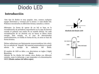 Diodo LED
Introducción
Este tipo de diodos es muy popular, sino, veamos cualquier
equipo electrónico y veremos por lo menos 1 ó más diodos led.
Podemos encontrarlos en diferentes formas, tamaños y colores

diferentes. La forma de operar de un led se basa en la
recombinación de portadores mayoritarios en la capa de barrera
cuando se polariza una unión Pn en sentido directo. En cada
recombinación de un electrón con un hueco se libera cierta
energía. Esta energía, en el caso de determinados
semiconductores, se irradia en forma de luz, en otros se hace de
forma térmica.
Dichas radiaciones son básicamente monocromáticas (sin color).
Por un método de "dopado" del material semiconductor se puede
afectar
la
energía
de
radiación
del
diodo.
El nombre de LED se debe a su abreviatura en ingles ( Light
Emmiting
Diode
)
Además de los diodos led existen otros diodos con diferente
emisión, como la infrarroja, y que responden a la denominación
IRED (Diodo emisor de infra-rojos).

Símbolo del diodo LED

 