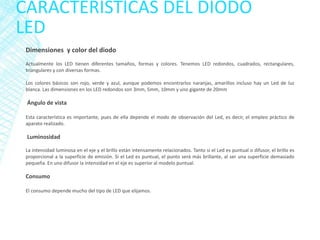 CARACTERÍSTICAS DEL DIODO
LED
Dimensiones y color del diodo
Actualmente los LED tienen diferentes tamaños, formas y colores. Tenemos LED redondos, cuadrados, rectangulares,
triangulares y con diversas formas.
Los colores básicos son rojo, verde y azul, aunque podemos encontrarlos naranjas, amarillos incluso hay un Led de luz
blanca. Las dimensiones en los LED redondos son 3mm, 5mm, 10mm y uno gigante de 20mm
Ángulo de vista
Esta característica es importante, pues de ella depende el modo de observación del Led, es decir, el empleo práctico de
aparato realizado.
Luminosidad
La intensidad luminosa en el eje y el brillo están intensamente relacionados. Tanto si el Led es puntual o difusor, el brillo es
proporcional a la superficie de emisión. Si el Led es puntual, el punto será más brillante, al ser una superficie demasiado
pequeña. En uno difusor la intensidad en el eje es superior al modelo puntual.
Consumo
El consumo depende mucho del tipo de LED que elijamos.
 