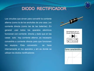 Los circuitos que sirven para convertir la corriente
alterna (como la de los enchufes de una casa ) en
corriente directa (como las de las baterías) .En
general ,casi todos los aparatos eléctricos
funcionan con corriente directa y dado que en las
casas solo hay corriente alterna ,es necesario
convertirla a corriente directa para que funcionen
los equipos. Esta conversión se hace
internamente en los aparatos y ahí es donde se
utilizan los diodos rectificadores
 