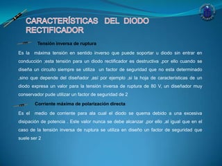 Tensión inversa de ruptura
Es la máxima tensión en sentido inverso que puede soportar u diodo sin entrar en
conducción ;esta tensión para un diodo rectificador es destructiva ,por ello cuando se
diseña un circuito siempre se utiliza un factor de seguridad que no esta determinado
,sino que depende del diseñador ,así por ejemplo ,si la hoja de características de un
diodo expresa un valor para la tensión inversa de ruptura de 80 V, un diseñador muy
conservador pude utilizar un factor de seguridad de 2
Corriente máxima de polarización directa
Es el medio de corriente para ala cual el diodo se quema debido a una excesiva
disipación de potencia . Este valor nunca se debe alcanzar ,por ello ,al igual que en el
caso de la tensión inversa de ruptura se utiliza en diseño un factor de seguridad que
suele ser 2
 