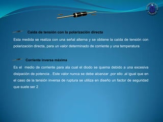Caída de tensión con la polarización directa
Esta medida se realiza con una señal alterna y se obtiene la caída de tensión con
polarización directa, para un valor determinado de corriente y una temperatura
Corriente inversa máxima
Es el medio de corriente para ala cual el diodo se quema debido a una excesiva
disipación de potencia . Este valor nunca se debe alcanzar ,por ello ,al igual que en
el caso de la tensión inversa de ruptura se utiliza en diseño un factor de seguridad
que suele ser 2
 