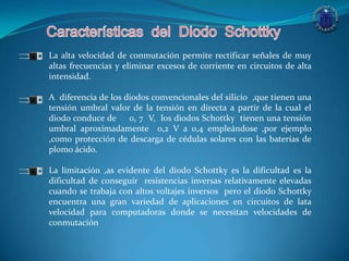 La alta velocidad de conmutación permite rectificar señales de muy
altas frecuencias y eliminar excesos de corriente en circuitos de alta
intensidad.
A diferencia de los diodos convencionales del silicio ,que tienen una
tensión umbral valor de la tensión en directa a partir de la cual el
diodo conduce de 0, 7 V, los diodos Schottky tienen una tensión
umbral aproximadamente 0,2 V a 0,4 empleándose ,por ejemplo
,como protección de descarga de cédulas solares con las baterías de
plomo ácido.
La limitación ,as evidente del diodo Schottky es la dificultad es la
dificultad de conseguir resistencias inversas relativamente elevadas
cuando se trabaja con altos voltajes inversos pero el diodo Schottky
encuentra una gran variedad de aplicaciones en circuitos de lata
velocidad para computadoras donde se necesitan velocidades de
conmutación
 