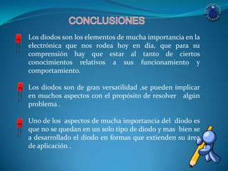 Los diodos son los elementos de mucha importancia en la
electrónica que nos rodea hoy en día, que para su
comprensión hay que estar al tanto de ciertos
conocimientos relativos a sus funcionamiento y
comportamiento.
Los diodos son de gran versatilidad ,se pueden implicar
en muchos aspectos con el propósito de resolver algún
problema .
Uno de los aspectos de mucha importancia del diodo es
que no se quedan en un solo tipo de diodo y mas bien se
a desarrollado el diodo en formas que extienden su área
de aplicación .
 