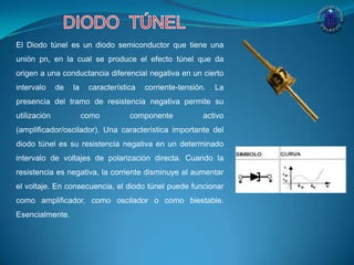 El Diodo túnel es un diodo semiconductor que tiene una
unión pn, en la cual se produce el efecto túnel que da
origen a una conductancia diferencial negativa en un cierto
intervalo de la característica corriente-tensión. La
presencia del tramo de resistencia negativa permite su
utilización como componente activo
(amplificador/oscilador). Una característica importante del
diodo túnel es su resistencia negativa en un determinado
intervalo de voltajes de polarización directa. Cuando la
resistencia es negativa, la corriente disminuye al aumentar
el voltaje. En consecuencia, el diodo túnel puede funcionar
como amplificador, como oscilador o como biestable.
Esencialmente.
 