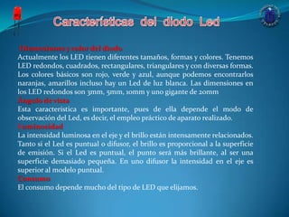 Dimensiones y color del diodo
Actualmente los LED tienen diferentes tamaños, formas y colores. Tenemos
LED redondos, cuadrados, rectangulares, triangulares y con diversas formas.
Los colores básicos son rojo, verde y azul, aunque podemos encontrarlos
naranjas, amarillos incluso hay un Led de luz blanca. Las dimensiones en
los LED redondos son 3mm, 5mm, 10mm y uno gigante de 20mm
Ángulo de vista
Esta característica es importante, pues de ella depende el modo de
observación del Led, es decir, el empleo práctico de aparato realizado.
Luminosidad
La intensidad luminosa en el eje y el brillo están intensamente relacionados.
Tanto si el Led es puntual o difusor, el brillo es proporcional a la superficie
de emisión. Si el Led es puntual, el punto será más brillante, al ser una
superficie demasiado pequeña. En uno difusor la intensidad en el eje es
superior al modelo puntual.
Consumo
El consumo depende mucho del tipo de LED que elijamos.
 