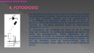  Un fotodiodo consiste en una unión p-n activa, que trabaja 
con polarización invertida. Cuando la luz cae sobre la unión, 
fluye una corriente inversa que es proporcional a 
la iluminancia. La respuesta lineal a la luz, la hace un 
elemento útil en los foto detectores de algunas aplicaciones. 
También se usa como elemento activo en interruptores 
activados por la luz. 
 El mecanismo del fotodiodo es como el de la célula 
solar (en miniatura). Su tiempo de respuesta es rápido, del 
orden de nanosegundos. Como detectores de luz, 
se polarizan al revés -la corriente invertida es linealmente 
proporcional a la iluminancia que incide sobre el diodo-. No 
son tan sensibles como los fototransistores, pero su 
linealidad lo pueden hacer útiles en los simples medidores 
de luz. 
UNIVERSIDAD PRIVADA TELESUP 
 