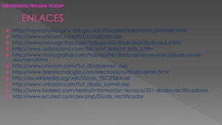 UNIVERSIDAD PRIVADA TELESUP 
 http://hyperphysics.phy-astr.gsu.edu/hbasees/electronic/photdet.html 
 http://www.unicrom.com/Tut_fotodiodo.asp 
 http://www.monografias.com/trabajos60/diodo-led/diodo-led.shtml 
 http://www.asifunciona.com/fisica/af_leds/af_leds_3.htm 
 http://www.monografias.com/trabajos96/diodo-zener-resumen/diodo-zener-resumen. 
shtml 
 http://www.unicrom.com/Tut_diodozener_.asp 
 http://www.areatecnologia.com/electronica/diodo-zener.html 
 http://es.wikipedia.org/wiki/Diodo_t%C3%BAnel 
 http://www.unicrom.com/Tut_diodo_tunnel.asp 
 http://www.ladelec.com/teoria/informacion-tecnica/321-diodos-rectificadores 
 http://www.ecured.cu/index.php/Diodo_rectificador 
