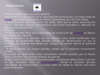 Diodo Schottky
El diodo schottky tiene una unión Metal-N.
Estos diodos se caracterizan por su velocidad de conmutación, una baja caída de
Voltaje uando están polarizados en directo (típicamente de 0.25 a 0.4 voltios).
El diodo Schottky está más cerca del diodo ideal que el diodo emiconductor
común pero tiene algunas características que hacen imposible su utilización en
aplicaciones de potencia.
Estas son:
- El diodo Schottky tiene poca capacidad de conducción de corriente en directo
(en sentido de la flecha).
Esta característica no permiten que sea utilizado como diodo rectificador. Hay
procesos de rectificación (por ejemplo fuentes de alimentación) en que la
cantidad de corriente que tienen que conducir en sentido directo es bastante
grande.
- El diodo Schottky no acepta grandes voltajes que lo polaricen inversamente
(VCRR).
El proceso de rectificación antes mensionado también requiere que la tensión
inversa que tiene que soportar el diodo sea grande.
Sin embargo el diodo Schottky encuentra gran cantidad de aplicaciones n circuitos
de alta velocidad como en computadoras, donde se necesitan grandes
velocidades de conmutación y su poca caída de voltaje en directo ausa poco
gasto de energía.
 