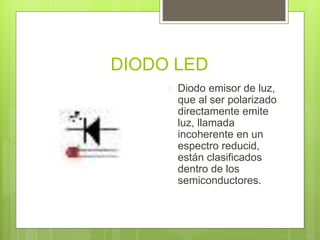 DIODO LED
 Diodo emisor de luz,
que al ser polarizado
directamente emite
luz, llamada
incoherente en un
espectro reducid,
están clasificados
dentro de los
semiconductores.
 