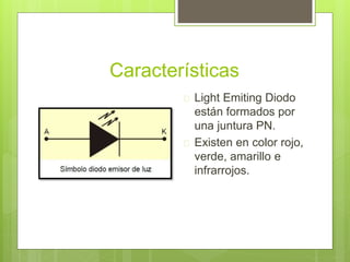 Características
 Light Emiting Diodo
están formados por
una juntura PN.
 Existen en color rojo,
verde, amarillo e
infrarrojos.
 