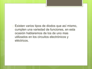  Existen varios tipos de diodos que así mismo,
cumplen una variedad de funciones, en esta
ocasión hablaremos de los de uno mas
utilizados en los circuitos electrónicos y
eléctricos.
 