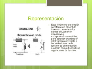 Representación
 Este fenómeno de tensión
constante en el sentido
inverso convierte a los
diodos de Zener en
dispositivos
excepcionalmente útiles
para obtener una tensión
relativamente invisible a
las variaciones de la
tensión de alimentación,
es decir, como dispositivos
reguladores de tensión.
 
