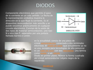 Componente electrónico que permite el paso
de la corriente en un solo sentido. La flecha de
la representación simbólica muestra la
dirección en la que fluye la corriente. Es el
dispositivo semiconductor más sencillo y se
puede encontrar prácticamente en cualquier
circuito electrónico. Constan de la unión de
dos tipos de material semiconductor, uno tipo
N y otro tipo P, separados por una juntura
llamada barrera o unión.
en la actualidad; consta de una pieza de
cristal semiconductor conectada a dos terminales
eléctricos. El diodo de vacío (que actualmente ya no
se usa, excepto para tecnologías de alta potencia)
es un tubo de vacío con dos electrodos: una lámina
como ánodo, y un cátodo.
Diodo en primer plano. Nótese la forma cuadrada
del cristal semiconductor (objeto negro de la
izquierda).
REGRESAR
 