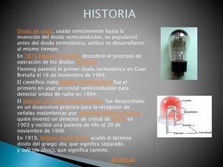 Diodo de vacío, usado comúnmente hasta la
invención del diodo semiconductor, se popularizó
antes del diodo termoiónico, ambos se desarrollaron
al mismo tiempo.
En 1873 Frederick Guthrie descubrió el principio de
operación de los diodos térmicos.
Fleming patentó el primer diodo termoiónico en Gran
Bretaña el 16 de noviembre de 1904.
El científico indio Jagdish Chandra Bose fue el
primero en usar un cristal semiconductor para
detectar ondas de radio en 1894.
El detector de cristal semiconductor fue desarrollado
en un dispositivo práctico para la recepción de
señales inalámbricas por Greenleaf Whittier Pickard,
quién inventó un detector de cristal de silicio en
1903 y recibió una patente de ello el 20 de
noviembre de 1906.
En 1919, William Henry Eccles acuñó el término
diodo del griego dia, que significa separado,
y ode (de ὅδος), que significa camino.
REGRESAR
 