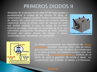 Alrededor de la década de los años 50 del siglo pasado y
paralelamente al empleo de las válvulas de vacío, se
comenzaron a emplear también diodos semiconductores
de selenio (Se) como rectificadores de corriente alterna
solamente, tenían la ventaja sobre las válvulas de vacío
que podían soportar el paso de cargas de corriente
eléctrica de mayor amperaje sin necesidad de tener que
calentarlos previamente. Rectificador de onda completa
formado por varios grupos de chapas o placas
semiconductoras individuales de selenio (Se).
Los diodos termoiónicos son dispositivos de válvula
termoiónica (también conocida como tubo de vacío),
que consisten en un arreglo de electrodos empacados
en un vidrio al vacío. Los primeros modelos eran muy
parecidos a la lámpara incandescente. Símbolo de un
diodo de vacío o gaseoso. De arriba a abajo, sus
componentes son, el ánodo, el cátodo, y el filamento.
REGRESAR
 