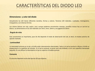 CARACTERÍSTICAS DEL DIODO LED
Dimensiones y color del diodo
Actualmente los LED tienen diferentes tamaños, formas y colores. Tenemos LED redondos, cuadrados, rectangulares,
triangulares y con diversas formas.
Los colores básicos son rojo, verde y azul, aunque podemos encontrarlos naranjas, amarillos incluso hay un Led de luz
blanca. Las dimensiones en los LED redondos son 3mm, 5mm, 10mm y uno gigante de 20mm
Ángulo de vista
Esta característica es importante, pues de ella depende el modo de observación del Led, es decir, el empleo práctico de
aparato realizado.
Luminosidad
La intensidad luminosa en el eje y el brillo están intensamente relacionados. Tanto si el Led es puntual o difusor, el brillo es
proporcional a la superficie de emisión. Si el Led es puntual, el punto será más brillante, al ser una superficie demasiado
pequeña. En uno difusor la intensidad en el eje es superior al modelo puntual.
Consumo
El consumo depende mucho del tipo de LED que elijamos.
 