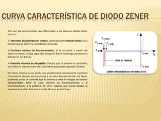 CURVA CARACTERÍSTICA DE DIODO ZENER
Tres son las características que diferencian a los diversos diodos Zener
entre si:
 Tensiones de polarización inversa. conocida como tensión zener, Es la
tensión que el zener va a mantener constante.
 Corriente mínima de funcionamiento. Si la corriente a través del
zener es menor, no hay seguridad en que el Zener mantenga constante la
tensión en sus bornas.
 Potencia máxima de disipación. Puesto que la tensión es constante,
nos indica el máximo valor de la corriente que puede soportar el Zener.
Por tanto el Zener es un diodo que al polarizarlo inversamente mantiene
constante la tensión en sus bornas a un valor llamado tensión de Zener,
pudiendo variar la corriente que lo atraviesa entre el margen de valores
comprendidos entre el valor mínimo de funcionamiento y el
correspondiente a la potencia de zener máxima que puede disipar. Si
superamos el valor de esta corriente el zener se destruye.
 