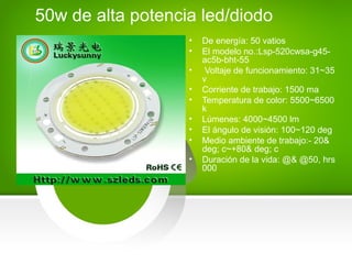 • De energía: 50 vatios
• El modelo no.:Lsp-520cwsa-g45-
ac5b-bht-55
• Voltaje de funcionamiento: 31~35
v
• Corriente de trabajo: 1500 ma
• Temperatura de color: 5500~6500
k
• Lúmenes: 4000~4500 lm
• El ángulo de visión: 100~120 deg
• Medio ambiente de trabajo:- 20&
deg; c~+80& deg; c
• Duración de la vida: @& @50, hrs
000
50w de alta potencia led/diodo
 