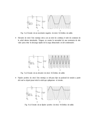 Fig. 2 a) Circuito de un recortador negativo de nivel, b) Gráfica de salida
 Elevador de nivel. Este montaje eleva con un nivel de continua el valor de comienzo de
la señal alterna introducida. Téngase en cuenta la necesidad de una resistencia de alto
valor para evitar la descarga rápida de la carga almacenada en del condensador.
Fig. 3 a) Circuito de un elevador de nivel, b) Gráfica de salida
 Fijador positivo de nivel. Este montaje es útil para fijar un pedestal de tensión a partir
del cual se dejará pasar toda la señal que apliquemos al circuito.
Fig. 4 a) Circuito de un fijador positivo de nivel, b) Gráfica de salida
 