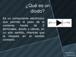 ¿Qué es un
diodo?
Es un componente electrónico
que permite el paso de la
corriente través de 2
terminales, ánodo y cátodo, en
un solo sentido, mientras que
la bloquea en el sentido
contrario.
Gabriel Rivera
26.516.144
 