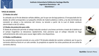 Instituto Universitario Politécnico Santiago Mariño
Ingeniería Electrónica – 44
Electrónica I
Bachiller: Darwin Pérez
TIPOS DE DIODOS
 Diodos de señal
Es utilizado con el fin de detectar señales débiles, por lo que son de baja potencia. El encapsulado de los
diodos de señal corresponde a un pequeño cilindro de materia plástica o vidrio, y las dos terminales de
conexión se ubican a los extremos del mismo. La tensión a partir de la cual el diodo conduce
electricidad es de 0,3 voltios.
 Diodos de protección para relés
El diodo de protección permite al voltaje inducido conducir una breve corriente a través de la bobina así
el campo magnético se desvanece rápidamente. Esto previene que el voltaje inducido se haga
suficientemente alto como para causar algún daño a los dispositivos.
 Diodos rectificadores
Su característica esencial consiste en una unión P-N (ánodo-cátodo) de carácter unilateral, por lo que la
corriente eléctrica fluirá en un solo sentido. Su propósito es apartar los ciclos positivos de una señal de
corriente alterna.
 